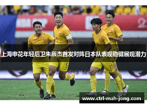 上海申花年轻后卫朱辰杰首发对阵日本队表现稳健展现潜力